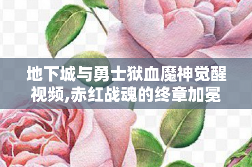 地下城与勇士狱血魔神觉醒视频,赤红战魂的终章加冕，狱血魔神二次觉醒的热血记忆