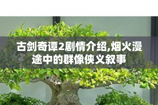 古剑奇谭2剧情介绍,烟火漫途中的群像侠义叙事 古剑奇谭2剧情介绍,烟火漫途中的群像侠义叙事