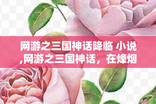 网游之三国神话降临 小说,网游之三国神话,在烽烟乱世里重写三国史诗 网游之三国神话降临 小说,网游之三国神话,在烽烟乱世里重写三国史诗