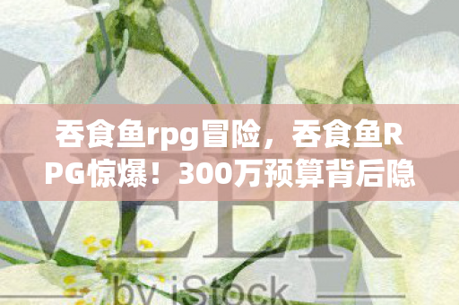 吞食鱼rpg冒险，吞食鱼RPG惊爆！300万预算背后隐情，结果让人吓一跳！