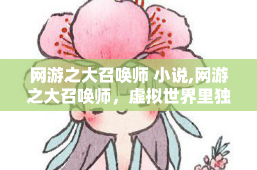 网游之大召唤师 小说,网游之大召唤师，虚拟世界里独属于召唤系玩家的浪漫冒险