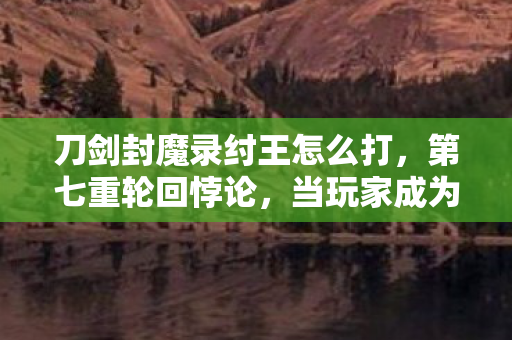 刀剑封魔录纣王怎么打,第七重轮回悖论,当玩家成为纣王命运的提线木偶 刀剑封魔录纣王怎么打,第七重轮回悖论,当玩家成为纣王命运的提线木偶