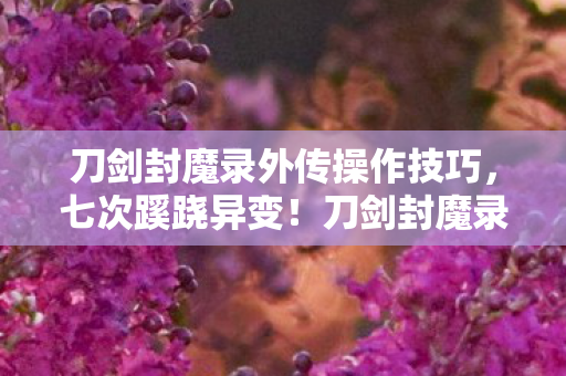 刀剑封魔录外传操作技巧,七次蹊跷异变!刀剑封魔录外传背后真相让人后背发凉 刀剑封魔录外传操作技巧,七次蹊跷异变!刀剑封魔录外传背后真相让人后背发凉