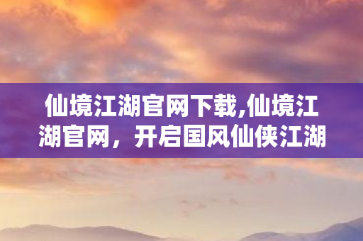 仙境江湖官网下载,仙境江湖官网,开启国风仙侠江湖的绮幻冒险之旅 仙境江湖官网下载,仙境江湖官网,开启国风仙侠江湖的绮幻冒险之旅