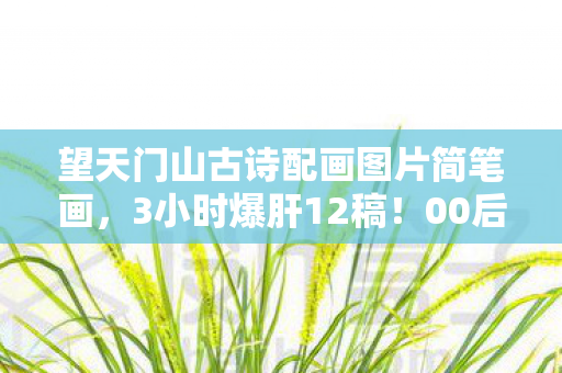 望天门山古诗配画图片简笔画,3小时爆肝12稿!00后画师用1帧画面让300万人破防,这山水藏着刀? 望天门山古诗配画图片简笔画,3小时爆肝12稿!00后画师用1帧画面让300万人破防,这山水藏着刀?