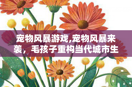 宠物风暴游戏,宠物风暴来袭,毛孩子重构当代城市生活的温柔图景 宠物风暴游戏,宠物风暴来袭,毛孩子重构当代城市生活的温柔图景