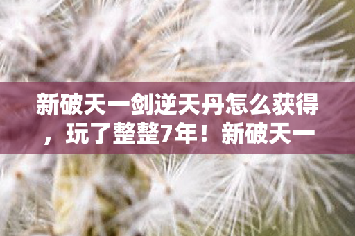 新破天一剑逆天丹怎么获得,玩了整整7年!新破天一剑逆天,选A还是B?老玩家纠结到失眠! 新破天一剑逆天丹怎么获得,玩了整整7年!新破天一剑逆天,选A还是B?老玩家纠结到失眠!