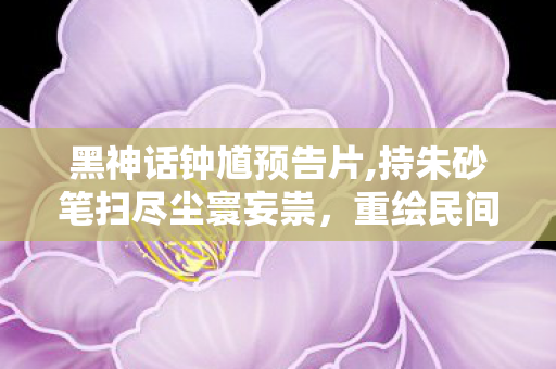 黑神话钟馗预告片,持朱砂笔扫尽尘寰妄祟,重绘民间鬼王的热肠侠骨 黑神话钟馗预告片,持朱砂笔扫尽尘寰妄祟,重绘民间鬼王的热肠侠骨