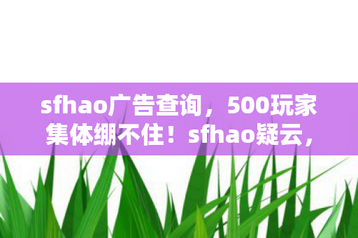 sfhao广告查询,500玩家集体绷不住!sfhao疑云,大神装X萌新哭,退坑佬笑出眼泪 sfhao广告查询,500玩家集体绷不住!sfhao疑云,大神装X萌新哭,退坑佬笑出眼泪