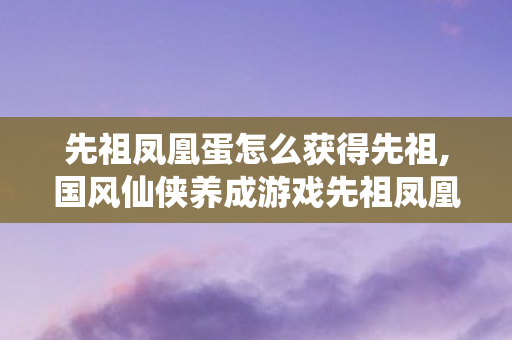 先祖凤凰蛋怎么获得先祖,国风仙侠养成游戏先祖凤凰蛋获取全攻略 先祖凤凰蛋怎么获得先祖,国风仙侠养成游戏先祖凤凰蛋获取全攻略