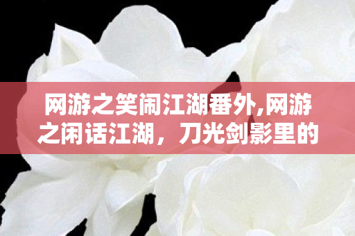 网游之笑闹江湖番外,网游之闲话江湖,刀光剑影里的烟火旧忆 网游之笑闹江湖番外,网游之闲话江湖,刀光剑影里的烟火旧忆