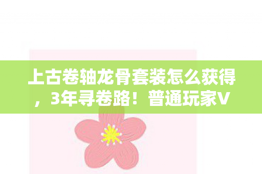 上古卷轴龙骨套装怎么获得,3年寻卷路!普通玩家VS游戏策划,谁先揭开龙骨卷轴的泪目真相? 上古卷轴龙骨套装怎么获得,3年寻卷路!普通玩家VS游戏策划,谁先揭开龙骨卷轴的泪目真相?