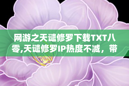 网游之天谴修罗下载TXT八零,天谴修罗IP热度不减,带你解锁正统玄幻网游体验 网游之天谴修罗下载TXT八零,天谴修罗IP热度不减,带你解锁正统玄幻网游体验