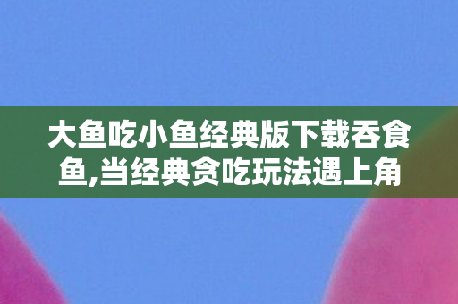 大鱼吃小鱼经典版下载吞食鱼,当经典贪吃玩法遇上角色扮演，吞食鱼RPG的奇趣海底冒险