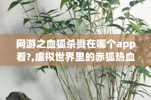 网游之血狐杀戮在哪个app看?,虚拟世界里的赤狐热血传奇 网游之血狐杀戮在哪个app看?,虚拟世界里的赤狐热血传奇