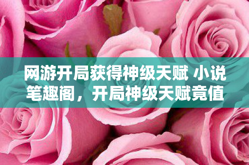 网游开局获得神级天赋 小说笔趣阁,开局神级天赋竟值888万?策划部隐情曝光,真相让人吓一跳! 网游开局获得神级天赋 小说笔趣阁,开局神级天赋竟值888万?策划部隐情曝光,真相让人吓一跳!