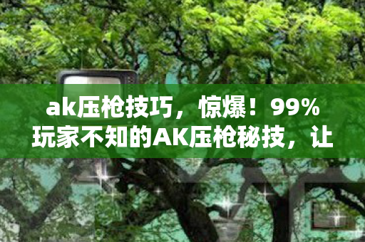 ak压枪技巧,惊爆!99%玩家不知的AK压枪秘技,让你瞬间封神? ak压枪技巧,惊爆!99%玩家不知的AK压枪秘技,让你瞬间封神?