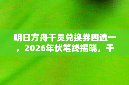 明日方舟干员兑换券四选一,2026年伏笔终揭晓,干员券成旧情信物,鼻子一酸忆往昔 明日方舟干员兑换券四选一,2026年伏笔终揭晓,干员券成旧情信物,鼻子一酸忆往昔