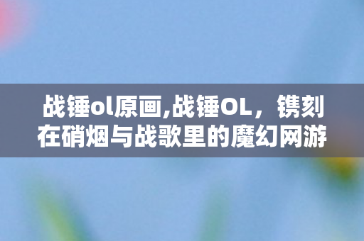 战锤ol原画,战锤OL,镌刻在硝烟与战歌里的魔幻网游记忆 战锤ol原画,战锤OL,镌刻在硝烟与战歌里的魔幻网游记忆