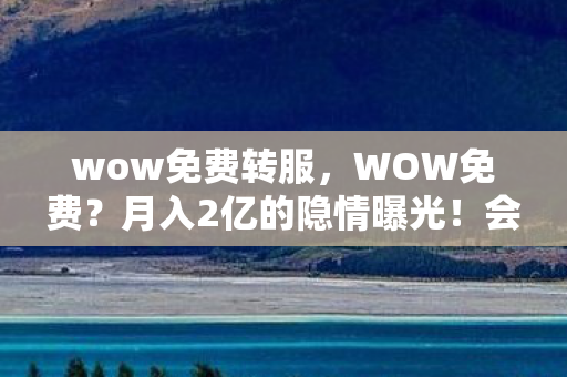wow免费转服,WOW免费?月入2亿的隐情曝光!会议室吵翻天真相吓你一跳 wow免费转服,WOW免费?月入2亿的隐情曝光!会议室吵翻天真相吓你一跳