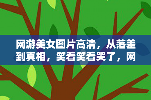 网游美女图片高清,从落差到真相,笑着笑着哭了,网游美女竟成照骗重灾区? 网游美女图片高清,从落差到真相,笑着笑着哭了,网游美女竟成照骗重灾区?