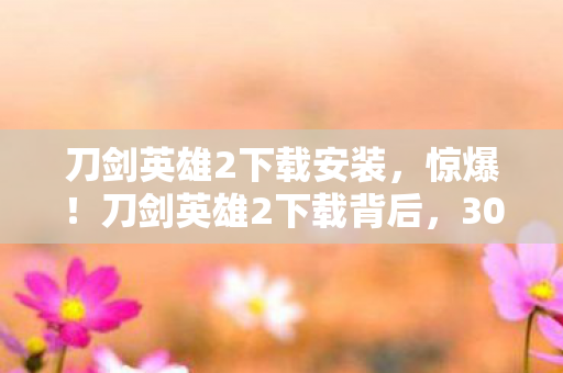刀剑英雄2下载安装,惊爆!刀剑英雄2下载背后,300万预算砍玩法,真相吓一跳! 刀剑英雄2下载安装,惊爆!刀剑英雄2下载背后,300万预算砍玩法,真相吓一跳!