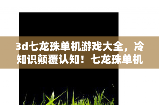 3d七龙珠单机游戏大全,冷知识颠覆认知!七龙珠单机游戏里竟藏着目瞪口呆的时间炸弹 3d七龙珠单机游戏大全,冷知识颠覆认知!七龙珠单机游戏里竟藏着目瞪口呆的时间炸弹