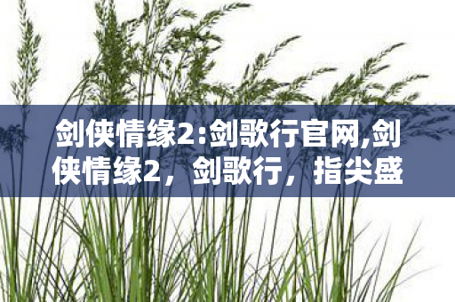 剑侠情缘2:剑歌行官网,剑侠情缘2，剑歌行，指尖盛放的大宋武侠旧梦