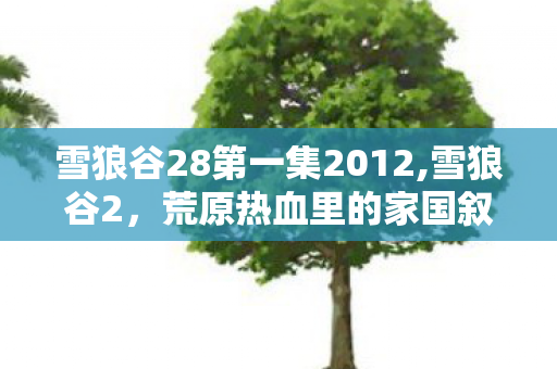 雪狼谷28第一集2012,雪狼谷2,荒原热血里的家国叙事新篇 雪狼谷28第一集2012,雪狼谷2,荒原热血里的家国叙事新篇