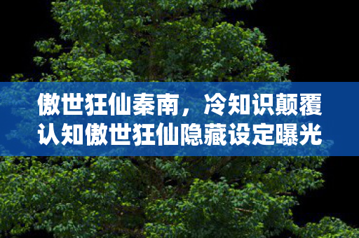 傲世狂仙秦南,冷知识颠覆认知傲世狂仙隐藏设定曝光!这些习以为常的设计竟藏着目瞪口呆的真相 傲世狂仙秦南,冷知识颠覆认知傲世狂仙隐藏设定曝光!这些习以为常的设计竟藏着目瞪口呆的真相
