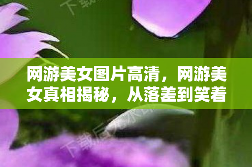 网游美女图片高清,网游美女真相揭秘,从落差到笑着笑着哭了,我为何总食言? 网游美女图片高清,网游美女真相揭秘,从落差到笑着笑着哭了,我为何总食言?