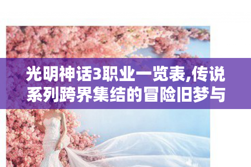 光明神话3职业一览表,传说系列跨界集结的冒险旧梦与鲜活余温 光明神话3职业一览表,传说系列跨界集结的冒险旧梦与鲜活余温