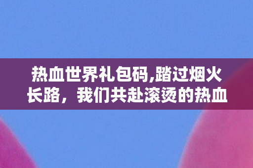 热血世界礼包码,踏过烟火长路,我们共赴滚烫的热血世界 热血世界礼包码,踏过烟火长路,我们共赴滚烫的热血世界