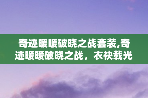 奇迹暖暖破晓之战套装,奇迹暖暖破晓之战,衣袂载光,共赴大陆的黎明之约 奇迹暖暖破晓之战套装,奇迹暖暖破晓之战,衣袂载光,共赴大陆的黎明之约