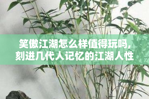 笑傲江湖怎么样值得玩吗,刻进几代人记忆的江湖人性寓言 笑傲江湖怎么样值得玩吗,刻进几代人记忆的江湖人性寓言