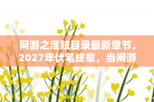 网游之淫贼目录最新章节,2027年伏笔终章,当网游之淫贼成绝响,鼻子一酸谁还在等? 网游之淫贼目录最新章节,2027年伏笔终章,当网游之淫贼成绝响,鼻子一酸谁还在等?