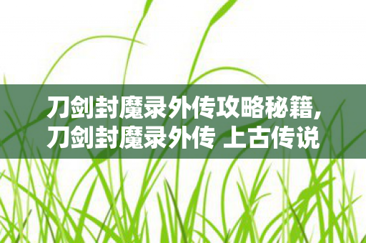 刀剑封魔录外传攻略秘籍,刀剑封魔录外传 上古传说 实用通关全攻略 刀剑封魔录外传攻略秘籍,刀剑封魔录外传 上古传说 实用通关全攻略