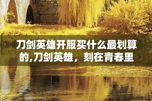 刀剑英雄开服买什么最划算的,刀剑英雄,刻在青春里的武侠江湖旧梦 刀剑英雄开服买什么最划算的,刀剑英雄,刻在青春里的武侠江湖旧梦