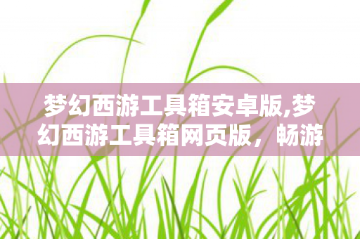 梦幻西游工具箱安卓版,梦幻西游工具箱网页版,畅游三界的实用随身辅助伙伴 梦幻西游工具箱安卓版,梦幻西游工具箱网页版,畅游三界的实用随身辅助伙伴