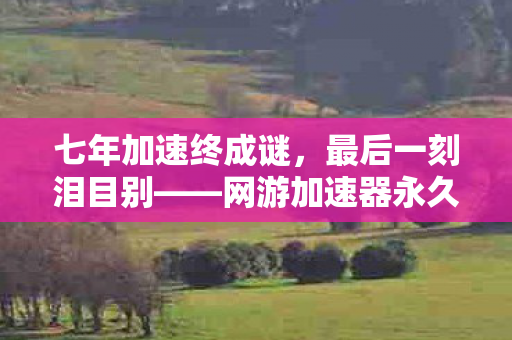 七年加速终成谜,最后一刻泪目别——网游加速器永久免费版的幻灭 七年加速终成谜,最后一刻泪目别——网游加速器永久免费版的幻灭