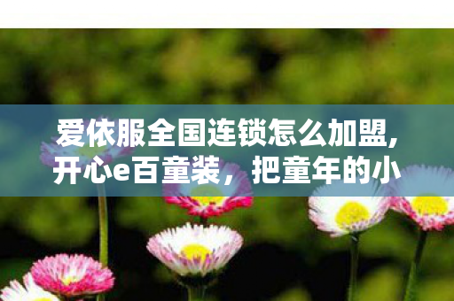 爱依服全国连锁怎么加盟,开心e百童装,把童年的小欢喜穿在身上 爱依服全国连锁怎么加盟,开心e百童装,把童年的小欢喜穿在身上