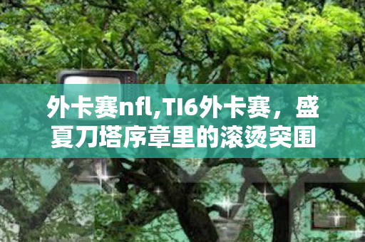 外卡赛nfl,TI6外卡赛,盛夏刀塔序章里的滚烫突围 外卡赛nfl,TI6外卡赛,盛夏刀塔序章里的滚烫突围