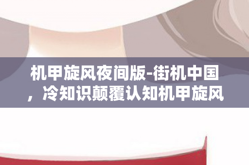 机甲旋风夜间版-街机中国,冷知识颠覆认知机甲旋风夜间版隐藏十年设定,让老玩家目瞪口呆! 机甲旋风夜间版-街机中国,冷知识颠覆认知机甲旋风夜间版隐藏十年设定,让老玩家目瞪口呆!