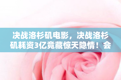 决战洛杉矶电影,决战洛杉矶耗资3亿竟藏惊天隐情!会议室争吵真相让人吓一跳 决战洛杉矶电影,决战洛杉矶耗资3亿竟藏惊天隐情!会议室争吵真相让人吓一跳