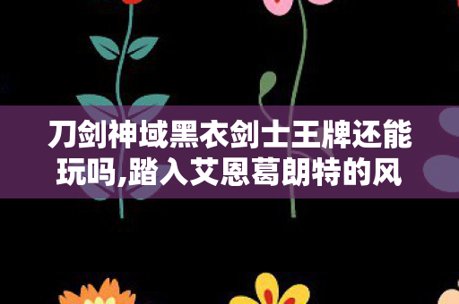 刀剑神域黑衣剑士王牌还能玩吗,踏入艾恩葛朗特的风,在里复刻最初的冒险悸动 刀剑神域黑衣剑士王牌还能玩吗,踏入艾恩葛朗特的风,在里复刻最初的冒险悸动