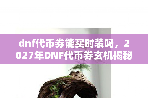 dnf代币券能买时装吗,2027年DNF代币券玄机揭秘,沉默的时装狂欢背后藏着什么? dnf代币券能买时装吗,2027年DNF代币券玄机揭秘,沉默的时装狂欢背后藏着什么?