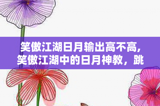 笑傲江湖日月输出高不高,笑傲江湖中的日月神教,跳出正邪标签的鲜活江湖群像 笑傲江湖日月输出高不高,笑傲江湖中的日月神教,跳出正邪标签的鲜活江湖群像