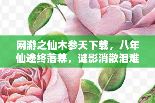网游之仙木参天下载，八年仙途终落幕，谜影消散泪难流，仙木关服梦成空