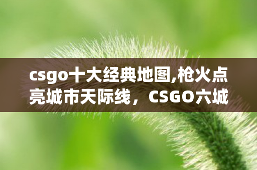 csgo十大经典地图,枪火点亮城市天际线,CSGO六城地标联动掀起全民电竞热潮 csgo十大经典地图,枪火点亮城市天际线,CSGO六城地标联动掀起全民电竞热潮