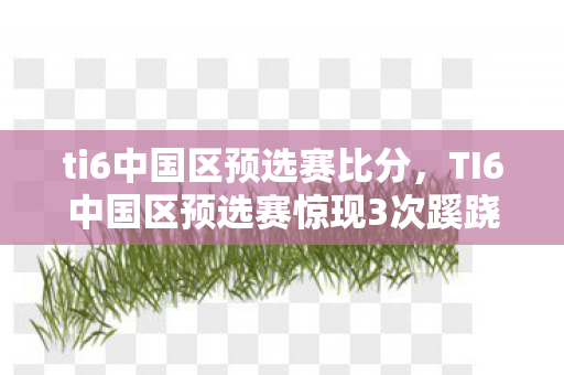 ti6中国区预选赛比分，TI6中国区预选赛惊现3次蹊跷逆转，背后真相让人后背发凉！